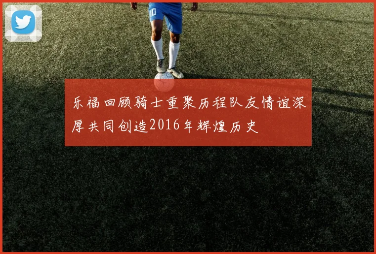 乐福回顾骑士重聚历程队友情谊深厚共同创造2016年辉煌历史