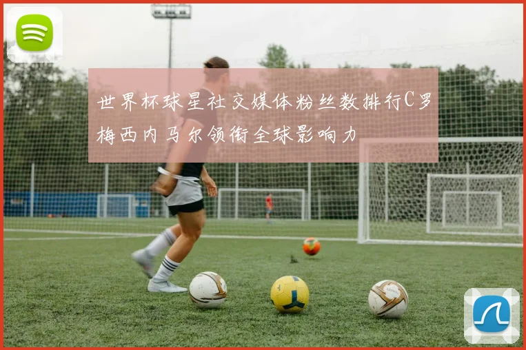 世界杯球星社交媒体粉丝数排行C罗梅西内马尔领衔全球影响力