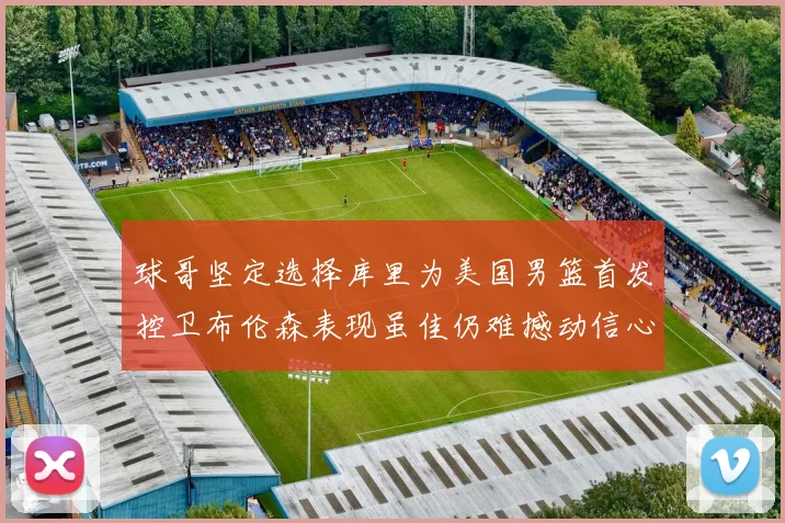 球哥坚定选择库里为美国男篮首发控卫布伦森表现虽佳仍难撼动信心