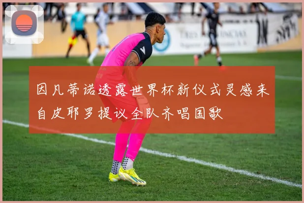 因凡蒂诺透露世界杯新仪式灵感来自皮耶罗提议全队齐唱国歌