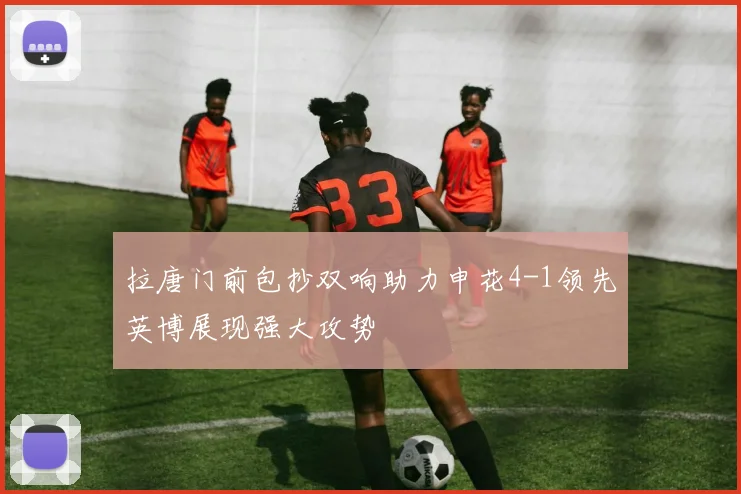 拉唐门前包抄双响助力申花4-1领先英博展现强大攻势