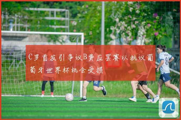 C罗首发引争议B费应罢赛以抗议葡萄牙世界杯机会受损