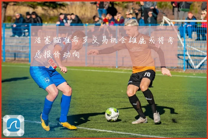 活塞瞄准希罗交易机会雄鹿或将考虑报价动向
