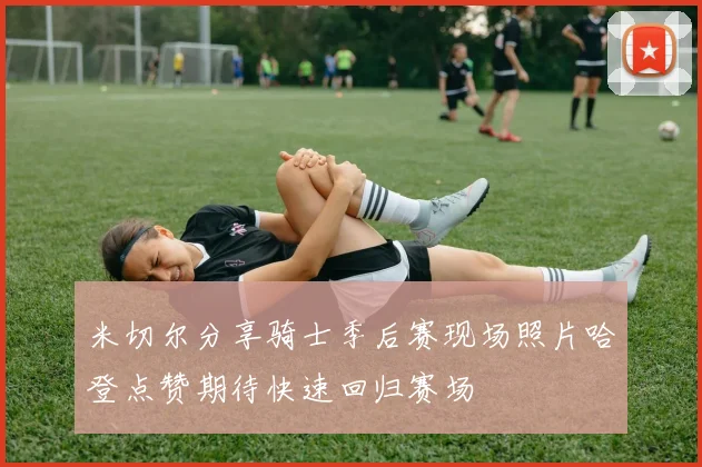 米切尔分享骑士季后赛现场照片哈登点赞期待快速回归赛场