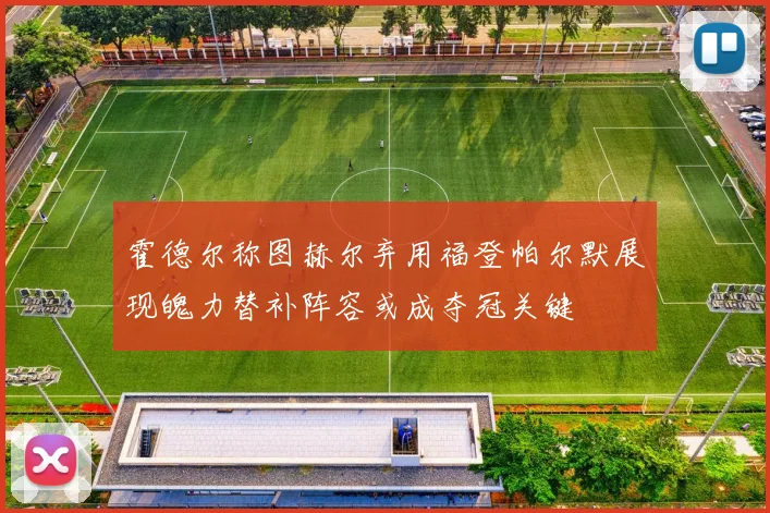 霍德尔称图赫尔弃用福登帕尔默展现魄力替补阵容或成夺冠关键