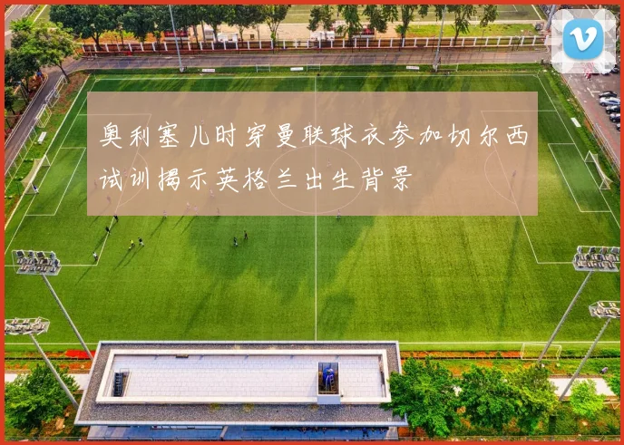 奥利塞儿时穿曼联球衣参加切尔西试训揭示英格兰出生背景