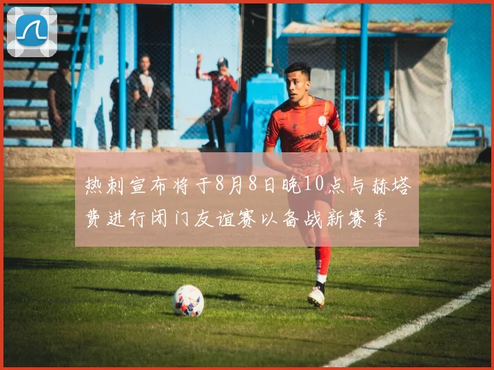 热刺宣布将于8月8日晚10点与赫塔费进行闭门友谊赛以备战新赛季