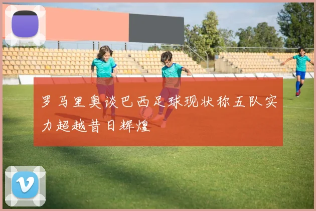 罗马里奥谈巴西足球现状称五队实力超越昔日辉煌