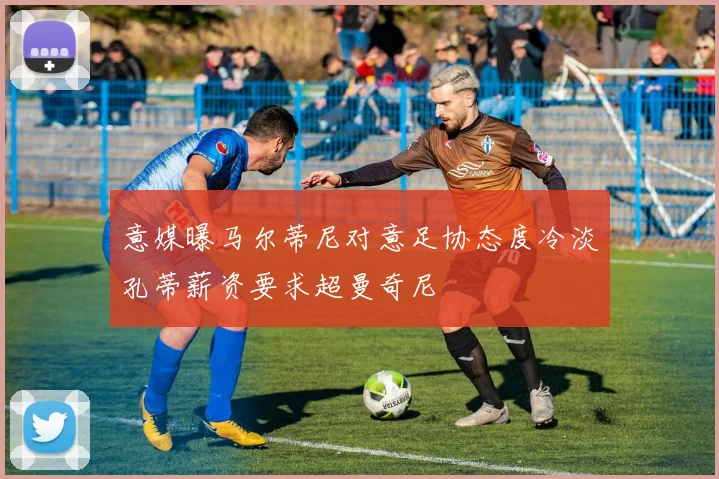 意媒曝马尔蒂尼对意足协态度冷淡孔蒂薪资要求超曼奇尼