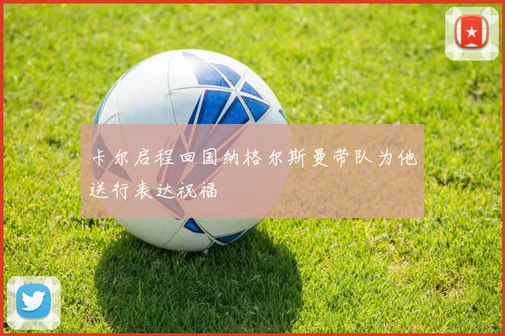 卡尔启程回国纳格尔斯曼带队为他送行表达祝福