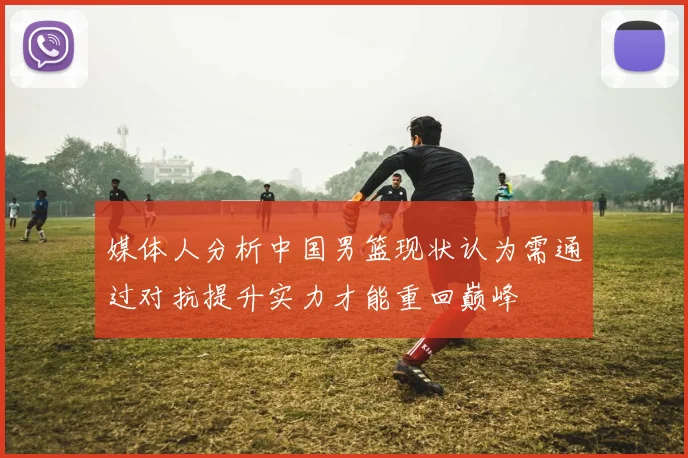 媒体人分析中国男篮现状认为需通过对抗提升实力才能重回巅峰