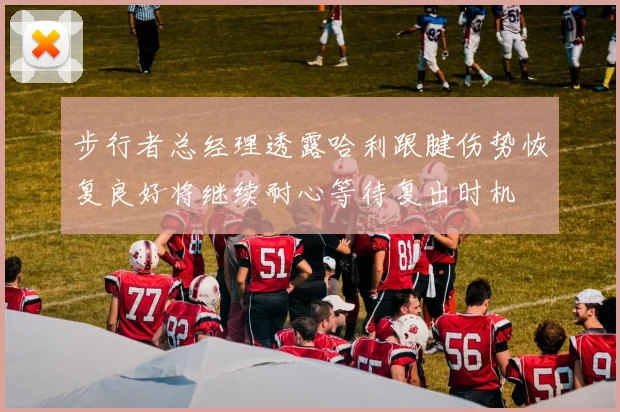 步行者总经理透露哈利跟腱伤势恢复良好将继续耐心等待复出时机