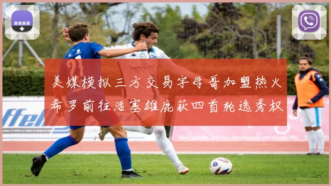 美媒模拟三方交易字母哥加盟热火希罗前往活塞雄鹿获四首轮选秀权与两次互换权