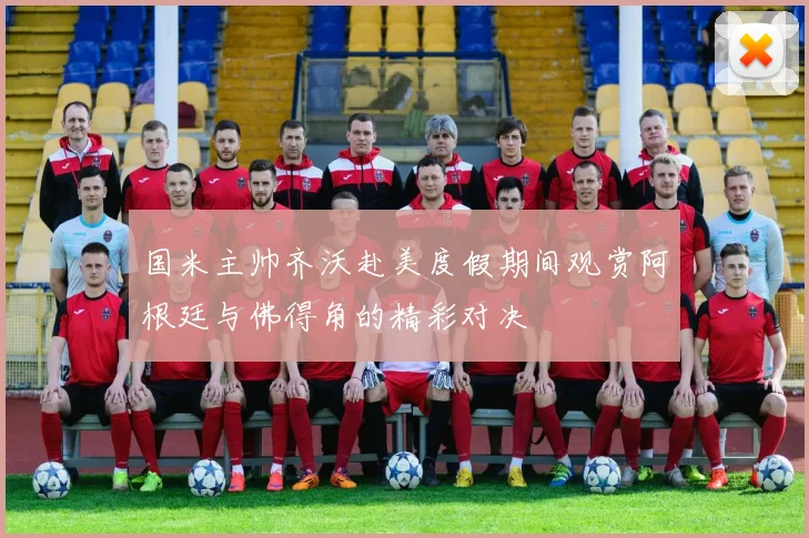 国米主帅齐沃赴美度假期间观赏阿根廷与佛得角的精彩对决