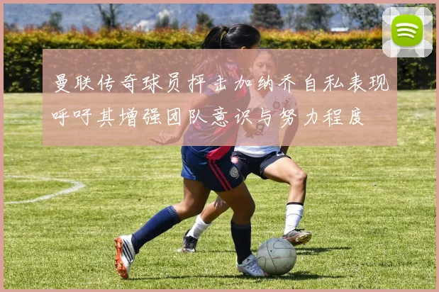 曼联传奇球员抨击加纳乔自私表现呼吁其增强团队意识与努力程度