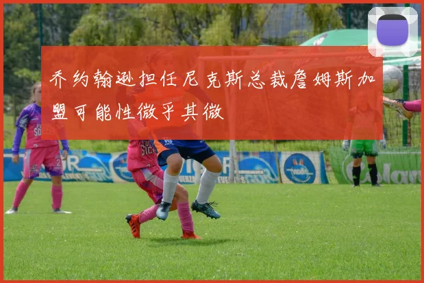乔约翰逊担任尼克斯总裁詹姆斯加盟可能性微乎其微
